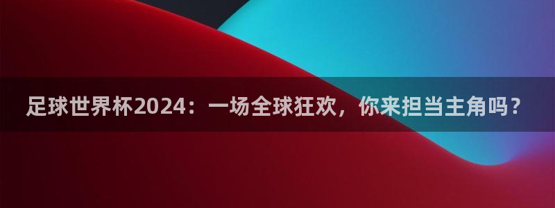 足球世界杯2024：一场全球狂欢，你来担当主角吗？